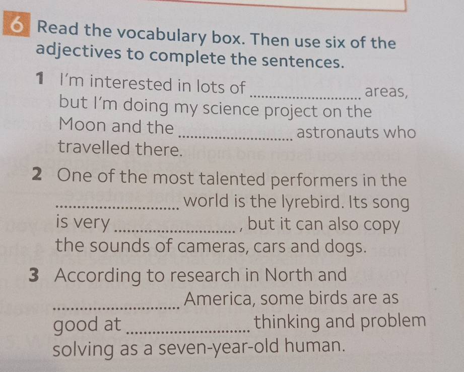 Read the vocabulary box. Then use six of the 
adjectives to complete the sentences. 
1 I'm interested in lots of 
_areas, 
but I’m doing my science project on the 
Moon and the 
_astronauts who 
travelled there. 
2 One of the most talented performers in the 
_world is the lyrebird. Its song 
is very _, but it can also copy 
the sounds of cameras, cars and dogs. 
3 According to research in North and 
_America, some birds are as 
good at _thinking and problem 
solving as a seven-year-old human.