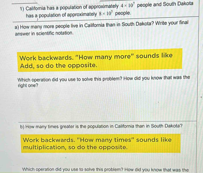 Califomia has a population of approximately 4* 10^7 people and South Dakota 
has a population of approximately 8* 10^5 people. 
a) How many more people live in California than in South Dakota? Write your final 
answer in scientific notation. 
Work backwards. "How many more" sounds like 
Add, so do the opposite. 
Which operation did you use to solve this problem? How did you know that was the 
right one? 
b) How many times greater is the population in California than in South Dakota? 
Work backwards. "How many times" sounds like 
multiplication, so do the opposite. 
Which operation did you use to solve this problem? How did you know that was the