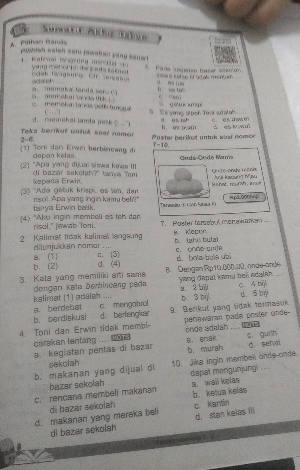 Pilihan Ganda
Pilihiah saiah satu jawaban yang Banari
1. Kalimat langsung memilisi cn 5. Pada kegiatan bazar sekolah.
vang menonjol daripads k elime 
tidak langsung. Cirl fersebut slews kelas III tidak menjual ...
adalah
a es jue
a. memakai landa seru (1)
b es teh
b. memakai landa titik ( ) C. risol
d getuk krispi
c. memakai tanda petik tunggal
(’) 6 s yang dibeli Toni adalah ....
d. memakai tanda petik ("..") a es tch c. es dawet
b. es buah d. es kuwut
Teks berikut untuk soal nomor
2-6. Poster berikut untuk soal nomor
7-10.
(1) Toni dan Erwin berbincang di
depan kelas.
Onde-Onde Manis
(2) “Apa yang dijual siswa kelas III
di bazar sekolah?" tanya Toni Onde-onde manis
kepada Erwin. Asli kacang hijau
Sehat, murah, enak
(3) “Ada getuk krispi, es teh, dan
risol. Apa yang ingin kamu beli?"
Rp2.000/biji
tanya Erwin balik. Tersedia di stan kelas III
(4) “Aku ingin membeli es teh dan
risol," jawab Toni. 7. Poster tersebut menawarkan ....
2. Kalimat tidak kalimat langsung a. klepon
b. tahu bulat
ditunjukkan nomor ....
a. (1) c. (3) c. onde-onde
d. bola-bola ubi
b. (2) d. (4)
3. Kata yang memiliki arti sama 8. Dengan Rp10.000,00, onde-onde
dengan kata berbincang pada yang dapat kamu beli adalah ....
a. 2 biji c. 4 biji
kalimat (1) adalah ....
b. 3 biji d. 5 biji
a. berdebat c. mengobrol
b. berdiskusi d. bertengkar 9. Berikut yang tidak termasuk
4. Toni dan Erwin tidak membi- penawaran pada poster onde-
onde adalah .... HOTS
carakan tentang .... Hots
a. kegiatan pentas di bazar a. enak c. gurih
b. murah d. sehat
sekolah
b. makanan yang dijual di 10. Jika ingin membeli onde-onde,
bazar sekolah dapat mengunjungi ....
c. rencana membeli makanan a. wali kelas
di bazar sekolah b. ketua kelas
d. makanan yang mereka beli c. kantin
d. stan kelas III
di bazar sekolah
3.2