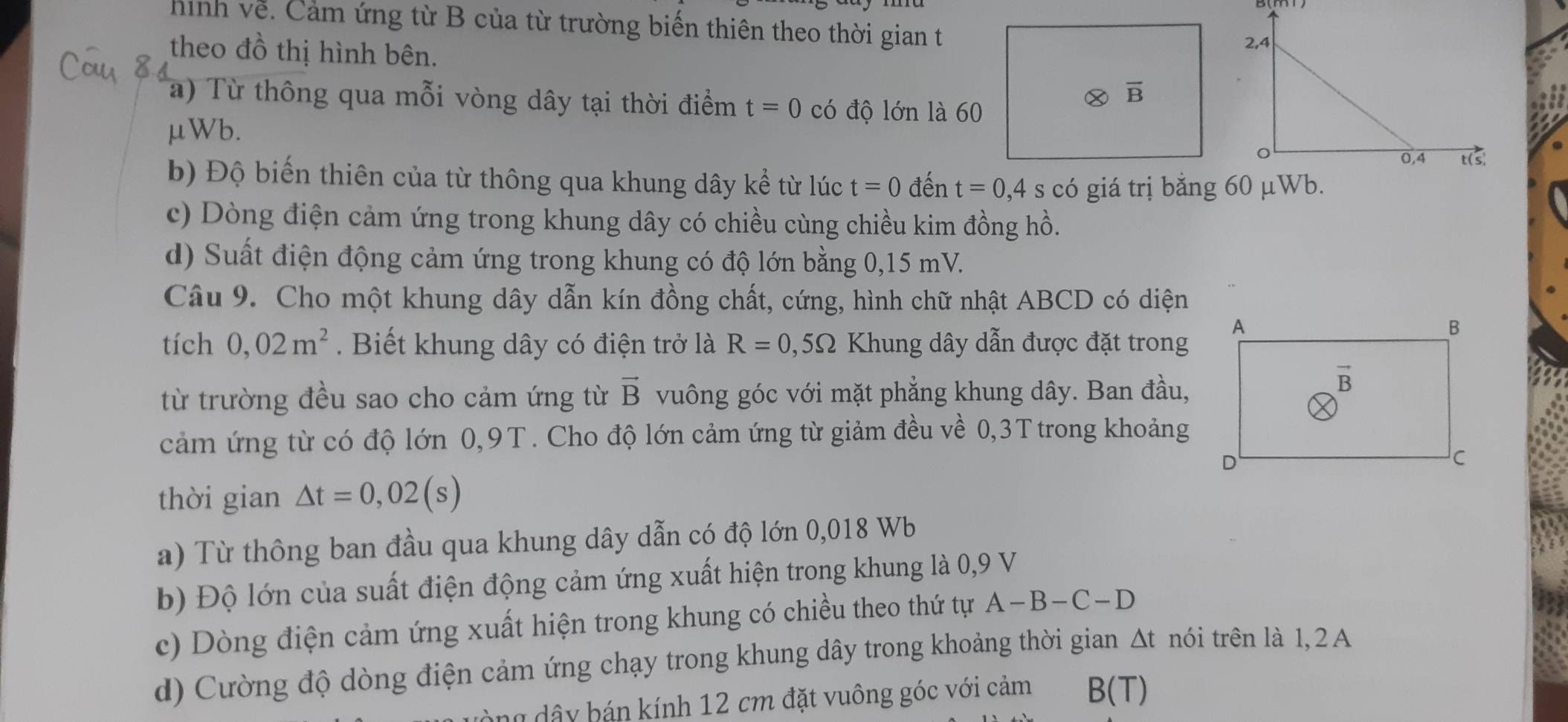 hình về. Cảm ứng từ B của từ trường biến thiên theo thời gian t
theo đồ thị hình bên.
a) Từ thông qua mỗi vòng dây tại thời điểm t=0 có độ lớn là 60
μWb.
b) Độ biến thiên của từ thông qua khung dây kể từ lúc t=0 đến t=0,4 s có giá trị bằng 60 μWb.
c) Dòng điện cảm ứng trong khung dây có chiều cùng chiều kim đồng hồ.
d) Suất điện động cảm ứng trong khung có độ lớn bằng 0,15 mV.
Câu 9. Cho một khung dây dẫn kín đồng chất, cứng, hình chữ nhật ABCD có diện
tích 0,02m^2 Biết khung dây có điện trở là R=0,5Omega Khung dây dẫn được đặt trong
từ trường đều sao cho cảm ứng từ vector B vuông góc với mặt phẳng khung dây. Ban đầu,
cảm ứng từ có độ lớn 0,9T. Cho độ lớn cảm ứng từ giảm đều về 0,3T trong khoảng
thời gian △ t=0,02(s)
a) Từ thông ban đầu qua khung dây dẫn có độ lớn 0,018 Wb
b) Độ lớn của suất điện động cảm ứng xuất hiện trong khung là 0,9 V
c) Dòng điện cảm ứng xuất hiện trong khung có chiều theo thứ tự A-B-C-D
d) Cường độ dòng điện cảm ứng chạy trong khung dây trong khoảng thời gian △ t nói trên là 1, 2 A
ng dây bán kính 12 cm đặt vuông góc với cảm B(T)