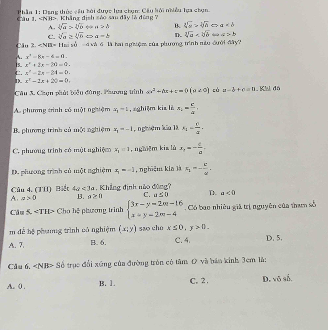 Phần 1: Dạng thức câu hỏi được lựa chọn: Câu hỏi nhiều lựa chọn.
Câu 1. ∠ NB>. Khẳng định nào sau đây là đúng ?
A. sqrt[3](a)>sqrt[3](b) a>b B. sqrt[3](a)>sqrt[3](b) a
C. sqrt[3](a)≥ sqrt[3](b) a=b D. sqrt[3](a) a>b
Câu 2. ∠ N NB> Hai số -4 và 6 là hai nghiệm của phương trình nào dưới đây?
A. x^2-8x-4=0.
B. x^2+2x-20=0.
C. x^2-2x-24=0.
D. x^2-2x+20=0.
Câu 3. Chọn phát biểu đúng. Phương trình ax^2+bx+c=0(a!= 0) có a-b+c=0. Khi đó
A. phương trình có một nghiệm x_1=1 , nghiệm kia là x_2= c/a .
B. phương trình có một nghiệm x_1=-1 , nghiệm kia là x_2= c/a .
C. phương trình có một nghiệm x_1=1 , nghiệm kia là x_2=- c/a .
D. phương trình có một nghiệm x_1=-1 , nghiệm kia là x_2=- c/a .
Câu 4. (TH) Biết 4a<3a</tex> . Khẳng định nào đúng?
A. a>0 B. a≥ 0 C. a≤ 0 D. a<0</tex>
Câu 5. ∠ TH> Cho hệ phương trình beginarrayl 3x-y=2m-16 x+y=2m-4endarray.. Có bao nhiêu giá trị nguyên của tham số
m để hệ phương trình có nghiệm (x;y) sao cho x≤ 0,y>0.
A. 7. B. 6.
C. 4. D. 5.
Câu 6. Số trục đối xứng của đường tròn có tâm O và bán kính 3cm là:
C. 2 .
A. 0 . B. 1. D. vô số,