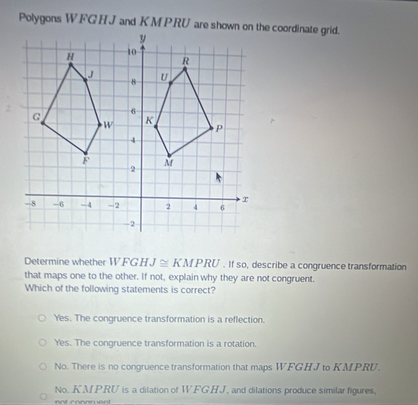 Polygons WFG H J and KM PRU are shown on the coordinate grid.
Determine whether T VF G H J≌ KMPRU. If so, describe a congruence transformation
that maps one to the other. If not, explain why they are not congruent.
Which of the following statements is correct?
Yes. The congruence transformation is a reflection.
Yes. The congruence transformation is a rotation.
No. There is no congruence transformation that maps WFGHJ to KMPRU.
No. KMPRU is a dilation of WFGHJ, and dilations produce similar figures,
not conarent