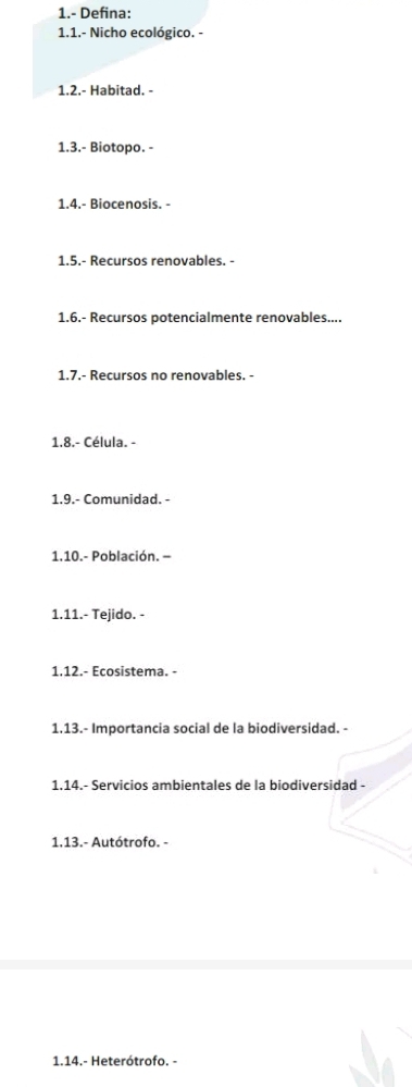 1.- Defina: 
1.1.- Nicho ecológico. - 
1.2.- Habitad. - 
1.3.- Biotopo. - 
1.4.- Biocenosis. - 
1.5.- Recursos renovables. - 
1.6.- Recursos potencialmente renovables.... 
1.7.- Recursos no renovables. - 
1.8.- Célula. - 
1.9.- Comunidad. - 
1.10.- Población. - 
1.11.- Tejido. - 
1.12.- Ecosistema. - 
1.13.- Importancia social de la biodiversidad. - 
1.14.- Servicios ambientales de la biodiversidad - 
1.13.- Autótrofo. - 
1.14.- Heterótrofo. -