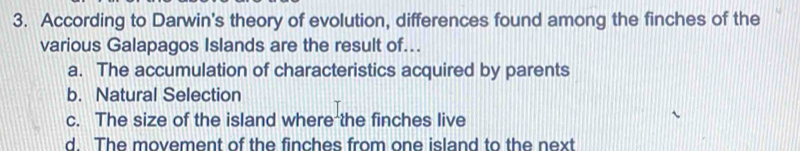 According to Darwin's theory of evolution, differences found among the finches of the
various Galapagos Islands are the result of...
a. The accumulation of characteristics acquired by parents
b. Natural Selection
c. The size of the island where the finches live
d. The movement of the finches from one island to the next