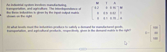 An industrial system involves manufacturing. M T A
transportation, and agriculture. The interdependence of
the three industries is given by the input-output matrix beginbmatrix 0.2&0&0.16 0&0.9&0.02 0&0.1&0.78endbmatrix beginarrayr M T Aendarray
shown on the right.
At what levels must the industries produce to satisfy a demand for manufactured goods,
transportation, and agricultural products, respectively, given in the demand matrix to the right? D=beginbmatrix 100 89 180endbmatrix