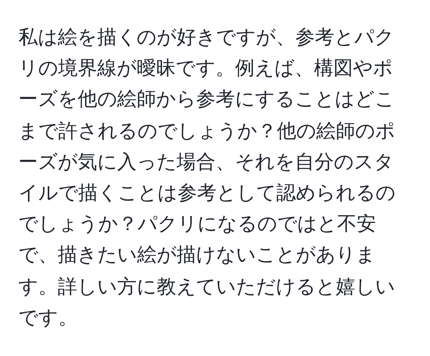 私は絵を描くのが好きですが、参考とパクリの境界線が曖昧です。例えば、構図やポーズを他の絵師から参考にすることはどこまで許されるのでしょうか？他の絵師のポーズが気に入った場合、それを自分のスタイルで描くことは参考として認められるのでしょうか？パクリになるのではと不安で、描きたい絵が描けないことがあります。詳しい方に教えていただけると嬉しいです。