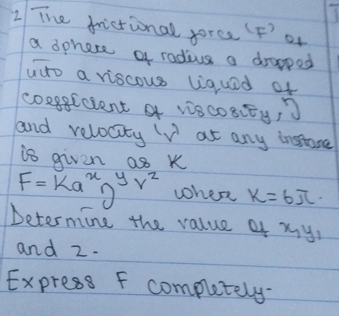 The frictional force (F ' or 
a dphere a radius a drapped 
adto a viscous liquad of 
coxgEcient f viscOSiEy, 
and relocity V at any insore 
is given as k
F=ka^xn^yr^z where k=6π
Determine the value of xy, 
and z. 
Express F compluetely-