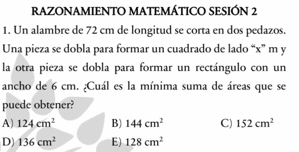 RAZONAMIENTO MATEMÁTICO SESIÓN 2
1. Un alambre de 72 cm de longitud se corta en dos pedazos.
Una pieza se dobla para formar un cuadrado de lado “ x ” m y
la otra pieza se dobla para formar un rectángulo con un
ancho de 6 cm. ¿Cuál es la mínima suma de áreas que se
puede obtener?
A) 124cm^2 B) 144cm^2 C) 152cm^2
D) 136cm^2 E) 128cm^2