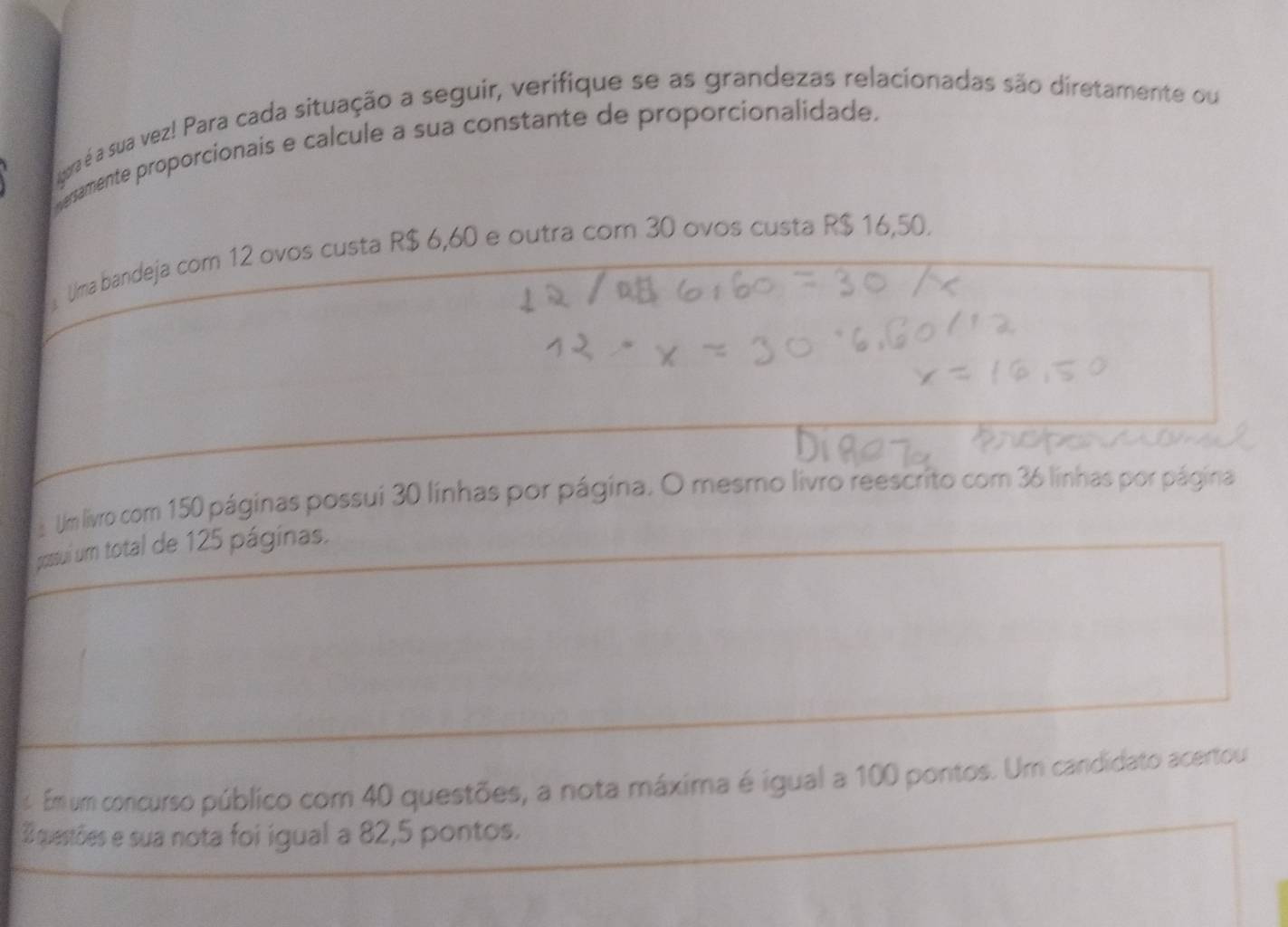 gora é a sua vez! Para cada situação a seguir, verifique se as grandezas relacionadas são diretamente ou 
resamente proporcionais e calcule a sua constante de proporcionalidade. 
Uma bandeja com 12 ovos custa R$ 6,60 e outra com 30 ovos custa R$ 16,50. 
Um livro com 150 páginas possui 30 línhas por página. O mesmo livro reescrito com 36 línhas por página 
possui um total de 125 páginas. 
2 Em um concurso público com 40 questões, a nota máxima é igual a 100 pontos. Um candidato acertou
3 questões e sua nota foi igual a 82, 5 pontos.