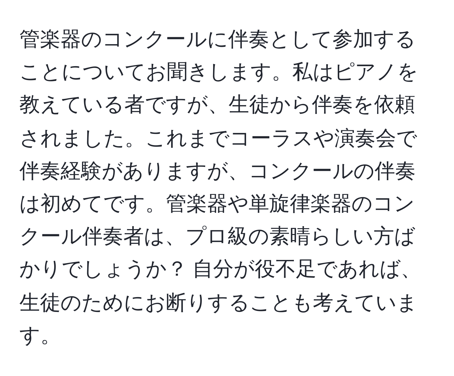 管楽器のコンクールに伴奏として参加することについてお聞きします。私はピアノを教えている者ですが、生徒から伴奏を依頼されました。これまでコーラスや演奏会で伴奏経験がありますが、コンクールの伴奏は初めてです。管楽器や単旋律楽器のコンクール伴奏者は、プロ級の素晴らしい方ばかりでしょうか？ 自分が役不足であれば、生徒のためにお断りすることも考えています。