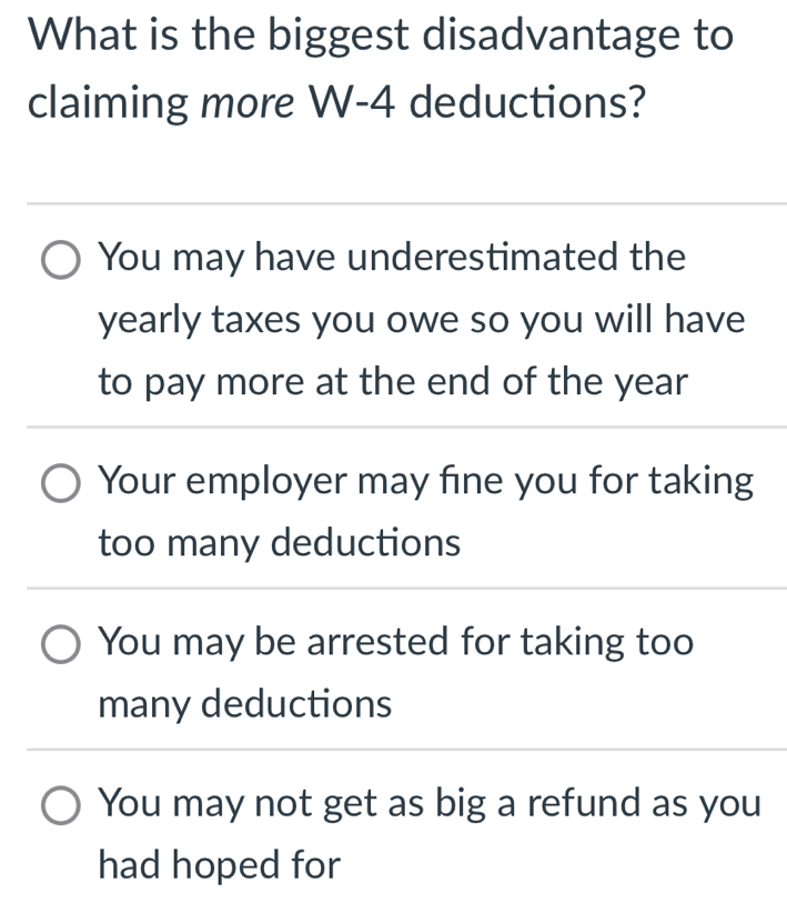 What is the biggest disadvantage to
claiming more W- 4 deductions?
You may have underestimated the
yearly taxes you owe so you will have
to pay more at the end of the year
Your employer may fine you for taking
too many deductions
You may be arrested for taking too
many deductions
You may not get as big a refund as you
had hoped for