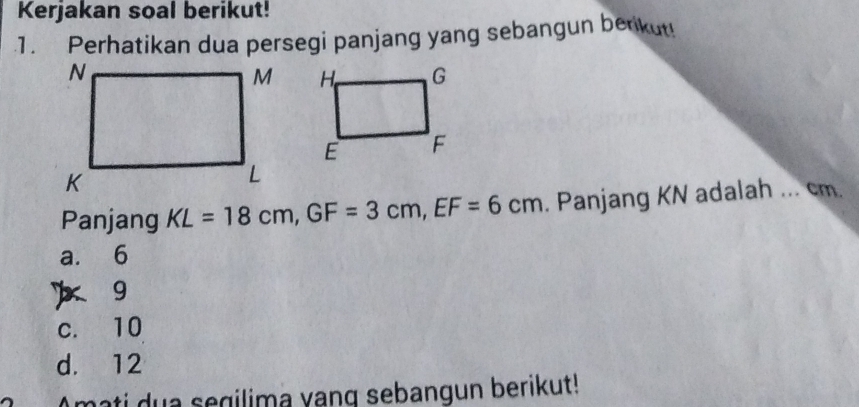 Kerjakan soal berikut!
.1. Perhatikan dua persegi panjang yang sebangun berikut!

Panjang KL=18cm, GF=3cm, EF=6cm. Panjang KN adalah ... cm.
a. 6
) 9
c. 10
d. 12
Amati dua segilima vang sebangun berikut!