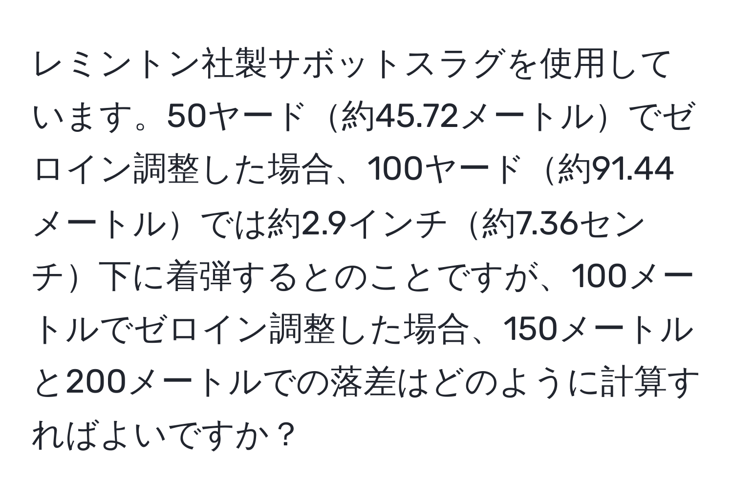 レミントン社製サボットスラグを使用しています。50ヤード約45.72メートルでゼロイン調整した場合、100ヤード約91.44メートルでは約2.9インチ約7.36センチ下に着弾するとのことですが、100メートルでゼロイン調整した場合、150メートルと200メートルでの落差はどのように計算すればよいですか？