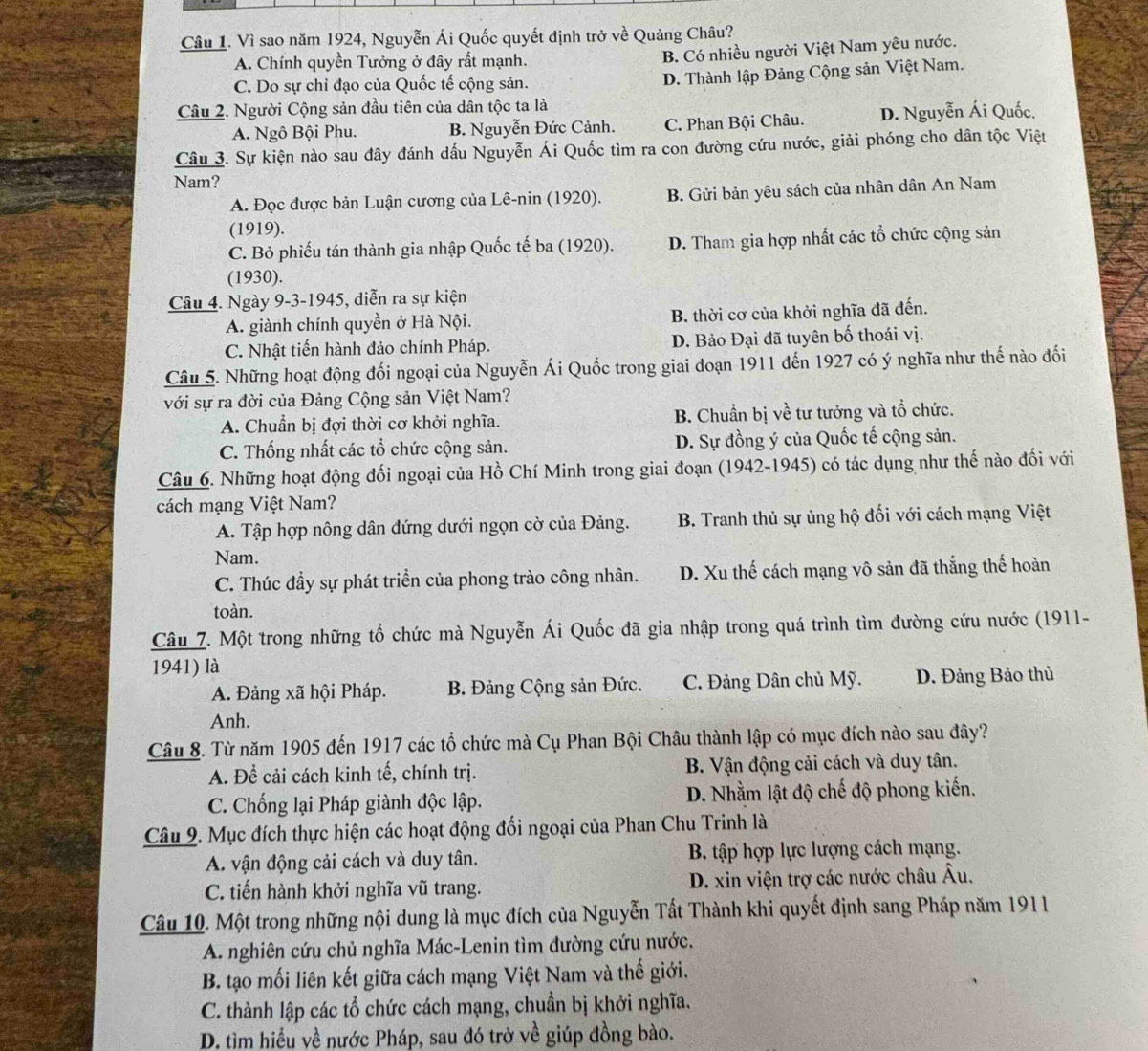 Vì sao năm 1924, Nguyễn Ái Quốc quyết định trở về Quảng Châu?
A. Chính quyền Tưởng ở đây rất mạnh.
B. Có nhiều người Việt Nam yêu nước.
C. Do sự chỉ đạo của Quốc tế cộng sản.
D. Thành lập Đảng Cộng sản Việt Nam.
Câu 2. Người Cộng sản đầu tiên của dân tộc ta là
A. Ngô Bội Phu. B. Nguyễn Đức Cảnh. C. Phan Bội Châu. D. Nguyễn Ái Quốc.
Câu 3. Sự kiện nào sau đây đánh dấu Nguyễn Ái Quốc tìm ra con đường cứu nước, giải phóng cho dân tộc Việt
Nam?
A. Đọc được bản Luận cương của Lê-nin (1920). B. Gửi bản yêu sách của nhân dân An Nam
(1919).
C. Bỏ phiếu tán thành gia nhập Quốc tế ba (1920). D. Tham gia hợp nhất các tổ chức cộng sản
(1930).
Câu 4. Ngày 9-3-1945, diễn ra sự kiện
A. giành chính quyền ở Hà Nội. B. thời cơ của khởi nghĩa đã đến.
C. Nhật tiến hành đảo chính Pháp. D. Bảo Đại đã tuyên bố thoái vị.
Câu 5. Những hoạt động đối ngoại của Nguyễn Ái Quốc trong giai đoạn 1911 đến 1927 có ý nghĩa như thế nào đối
với sự ra đời của Đảng Cộng sản Việt Nam?
A. Chuẩn bị đợi thời cơ khởi nghĩa. B. Chuẩn bị về tư tưởng và tổ chức.
C. Thống nhất các tổ chức cộng sản. D. Sự đồng ý của Quốc tế cộng sản.
Câu 6. Những hoạt động đối ngoại của Hồ Chí Minh trong giai đoạn (1942-1945) có tác dụng như thế nào đối với
cách mạng Việt Nam?
A. Tập hợp nông dân đứng dưới ngọn cờ của Đảng. B. Tranh thủ sự ủng hộ đối với cách mạng Việt
Nam.
C. Thúc đầy sự phát triển của phong trào công nhân. D. Xu thế cách mạng vô sản đã thắng thế hoàn
toàn.
Câu 7. Một trong những tổ chức mà Nguyễn Ái Quốc đã gia nhập trong quá trình tìm đường cứu nước (1911-
1941) là
A. Đảng xã hội Pháp. B. Đảng Cộng sản Đức. C. Đảng Dân chủ Mỹ. D. Đảng Bảo thủ
Anh.
Câu 8. Từ năm 1905 đến 1917 các tổ chức mà Cụ Phan Bội Châu thành lập có mục đích nào sau đây?
A. Để cải cách kinh tế, chính trị.  B. Vận động cải cách và duy tân.
C. Chống lại Pháp giành độc lập.  D. Nhằm lật độ chế độ phong kiến.
Câu 9. Mục đích thực hiện các hoạt động đối ngoại của Phan Chu Trinh là
A. vận động cải cách và duy tân.  B. tập hợp lực lượng cách mạng.
C. tiến hành khởi nghĩa vũ trang.  D. xin viện trợ các nước châu Âu.
Câu 10. Một trong những nội dung là mục đích của Nguyễn Tất Thành khi quyết định sang Pháp năm 1911
A. nghiên cứu chủ nghĩa Mác-Lenin tìm đường cứu nước.
B. tạo mối liên kết giữa cách mạng Việt Nam và thế giới.
C. thành lập các tổ chức cách mạng, chuẩn bị khởi nghĩa.
D. tìm hiểu về nước Pháp, sau đó trở về giúp đồng bào.