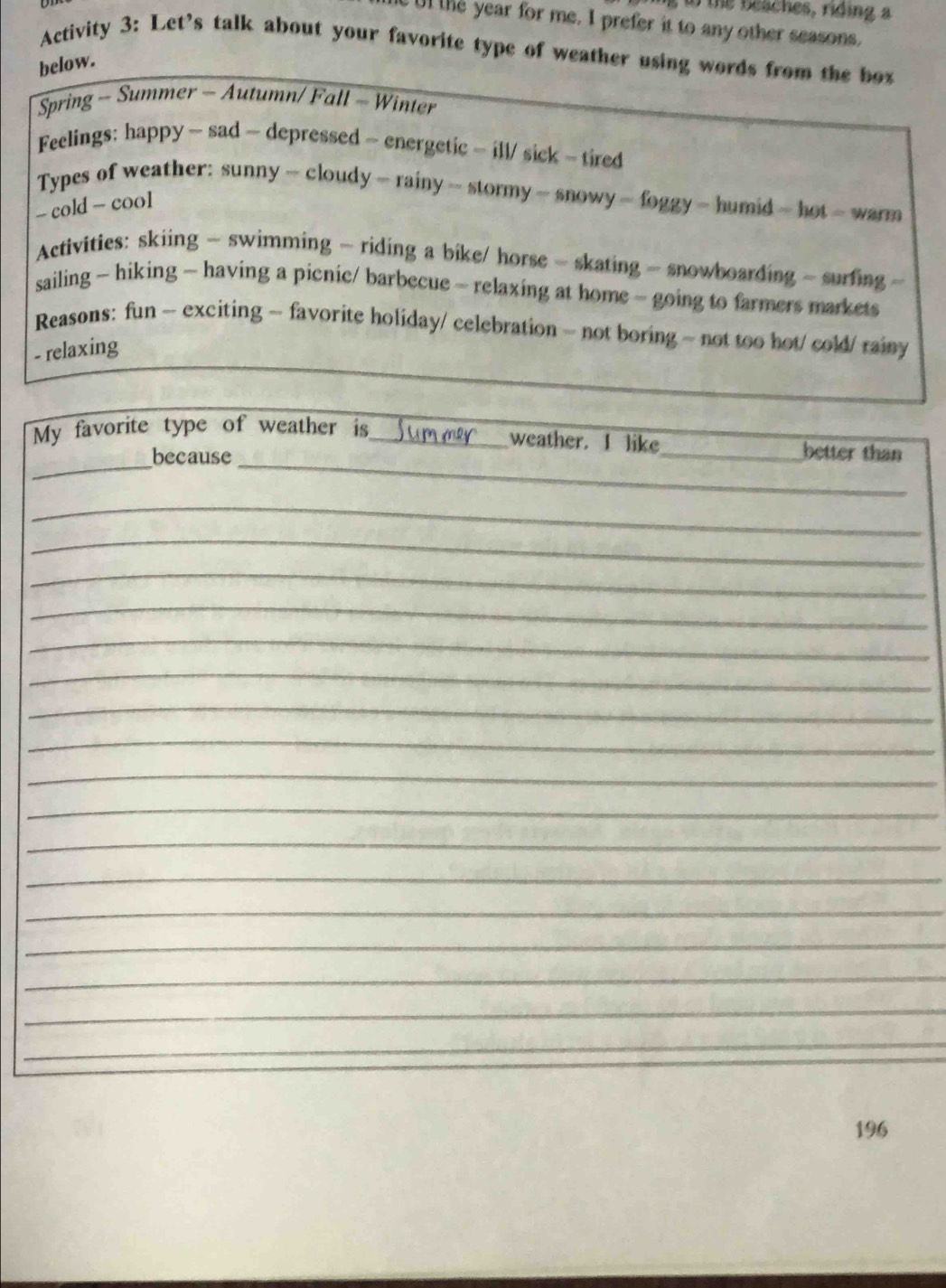 to the beaches, riding a 
Ul the year for me. I prefer it to any other seasons. 
Activity 3: Let's talk about your favorite type of weather using words from the box 
below. 
Spring - Summer - Autumn/ Fall - Winter 
Feelings: happy - sad - depressed - energetic - ill/ sick - tired 
Types of weather: sunny - cloudy - rainy - stormy - snowy - foggy - humid - hot - warm 
- cold - cool 
Activities: skiing - swimming - riding a bike/ horse - skating - snowboarding - surfing - 
sailing ~ hiking - having a picnic/ barbecue - relaxing at home - going to farmers markets 
Reasons: fun ~ exciting ~ favorite holiday/ celebration ~ not boring ~ not too hot/ cold/ rainy 
- relaxing 
__ 
My favorite type of weather is_ _better than 
weather. I like 
because 
_ 
_ 
_ 
_ 
_ 
_ 
_ 
_ 
_ 
_ 
_ 
_ 
_ 
_ 
_ 
_ 
_ 
196