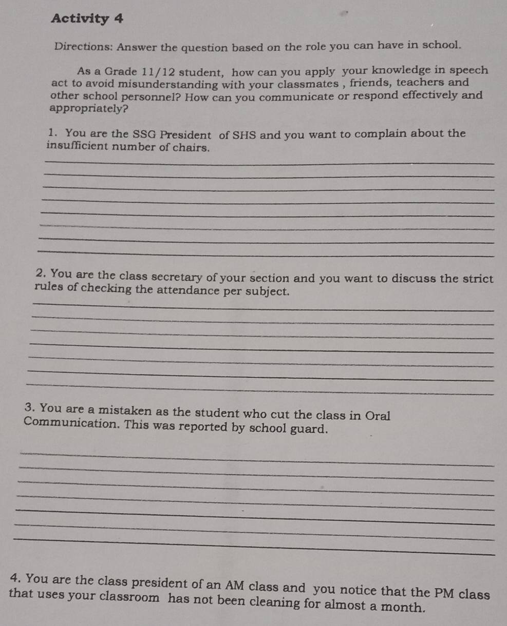 Activity 4 
Directions: Answer the question based on the role you can have in school. 
As a Grade 11/12 student, how can you apply your knowledge in speech 
act to avoid misunderstanding with your classmates , friends, teachers and 
other school personnel? How can you communicate or respond effectively and 
appropriately? 
1. You are the SSG President of SHS and you want to complain about the 
insufficient number of chairs. 
_ 
_ 
_ 
_ 
_ 
_ 
_ 
_ 
2. You are the class secretary of your section and you want to discuss the strict 
_ 
rules of checking the attendance per subject. 
_ 
_ 
_ 
_ 
_ 
_ 
3. You are a mistaken as the student who cut the class in Oral 
Communication. This was reported by school guard. 
_ 
_ 
_ 
_ 
_ 
_ 
_ 
4. You are the class president of an AM class and you notice that the PM class 
that uses your classroom has not been cleaning for almost a month.