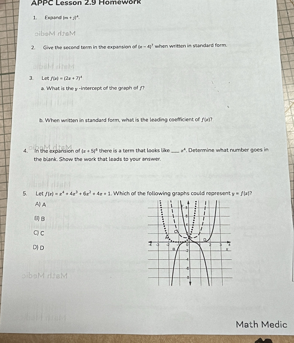 APPC Lesson 2.9 Homework
1. Expand (m+j)^4. 
oibsM dtsM
2. Give the second term in the expansion of (x-4)^7 when written in standard form.
3. Let f(x)=(2x+7)^4
a. What is the y -intercept of the graph of f?
b. When written in standard form, what is the leading coefficient of f(x) ?
4. In the expansion of (x+5)^6 there is a term that looks like _ x^4. Determine what number goes in
the blank. Show the work that leads to your answer.
5. Let f(x)=x^4+4x^3+6x^2+4x+1 y=f(x)
A) A
B) B
C) C
D) D 
oibsM dJsM 
Math Medic