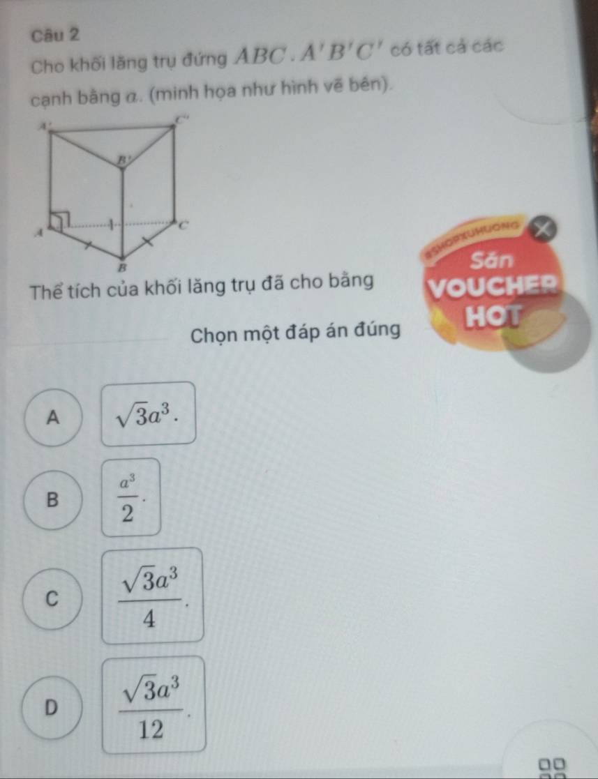 Cho khối lăng trụ đứng Á ABC· A'B'C' có tất cả các
cạnh bằng α. (minh họa như hình vẽ bên).
Luàng
Săn
Thể tích của khối lăng trụ đã cho bằng VOUCHER
Chọn một đáp án đúng HOT
A sqrt(3)a^3.
B  a^3/2 .
C  sqrt(3)a^3/4 .
D  sqrt(3)a^3/12 .
□□