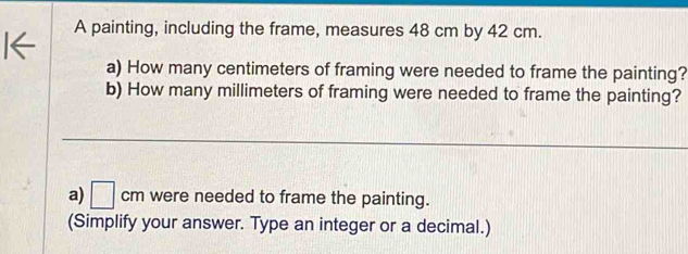 A painting, including the frame, measures 48 cm by 42 cm. 
a) How many centimeters of framing were needed to frame the painting? 
b) How many millimeters of framing were needed to frame the painting? 
a) □ cm were needed to frame the painting. 
(Simplify your answer. Type an integer or a decimal.)