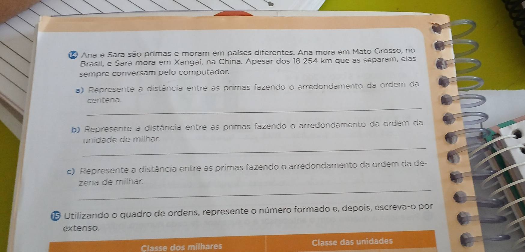 Ana e Sara são primas e moram em países diferentes. Ana mora em Mato Grosso, no 
Brasil, e Sara mora em Xangai, na China. Apesar dos 18 254 km que as separam, elas 
sempre conversam pelo computador. 
a) Represente a distância entre as primas fazendo o arredondamento da ordem da 
_ 
centena. 
b) Represente a distância entre as primas fazendo o arredondamento da ordem da 
_ 
unidade de milhar. 
c) Represente a distância entre as primas fazendo o arredondamento da ordem da de- 
_ 
zena de milhar. 
5 Utilizando o quadro de ordens, represente o número formado e, depois, escreva-o por 
extenso. 
Classe dos milhares Classe das unidades