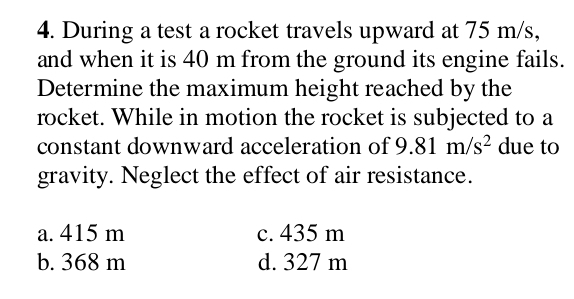 During a test a rocket travels upward at 75 m/s,
and when it is 40 m from the ground its engine fails.
Determine the maximum height reached by the
rocket. While in motion the rocket is subjected to a
constant downward acceleration of 9.81m/s^2 due to
gravity. Neglect the effect of air resistance.
a. 415 m c. 435 m
b. 368 m d. 327 m