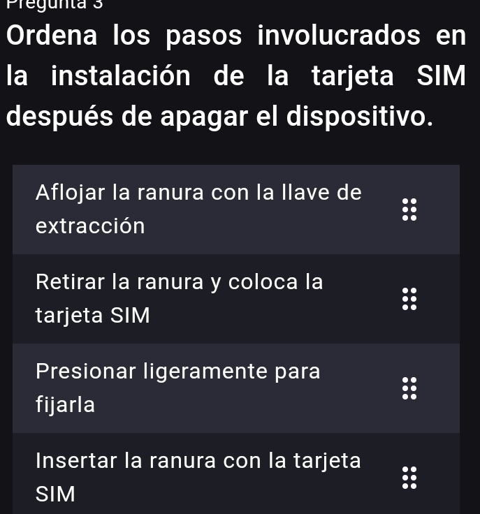 Pregunta 3
Ordena los pasos involucrados en
la instalación de la tarjeta SIM
después de apagar el dispositivo.
Aflojar la ranura con la llave de
extracción
Retirar la ranura y coloca la
tarjeta SIM
Presionar ligeramente para
fijarla
Insertar la ranura con la tarjeta
SIM