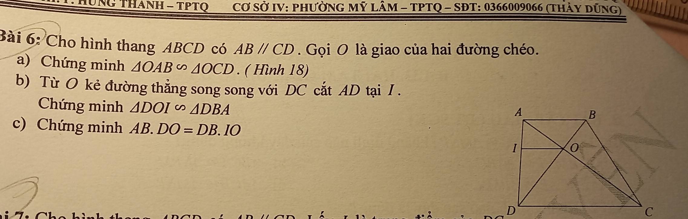 UNG THANH - TPTQ Cơ SỞ IV: PHưỜNG Mỹ LÂM - TPTQ - SĐT: 0366009066 (thảy dũng) 
Bài 6: Cho hình thang ABCD có ABparallel CD. Gọi O là giao của hai đường chéo. 
a) Chứng minh △ OAB∽ △ OCD. ( Hình 18) 
b) Từ O kẻ đường thẳng song song với DC cắt AD tại I. 
Chứng minh △ DOIsim △ DBA
c) Chứng minh AB.DO=DB.IO