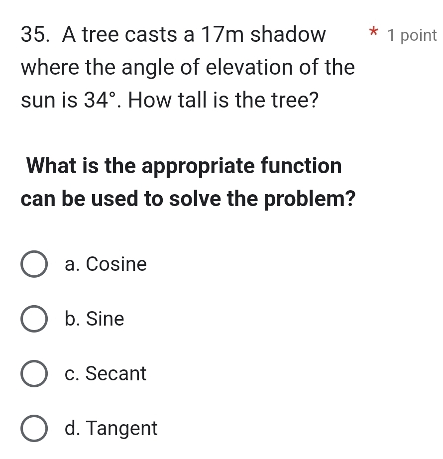 A tree casts a 17m shadow * 1 point
where the angle of elevation of the
sun is 34°. How tall is the tree?
What is the appropriate function
can be used to solve the problem?
a. Cosine
b. Sine
c. Secant
d. Tangent