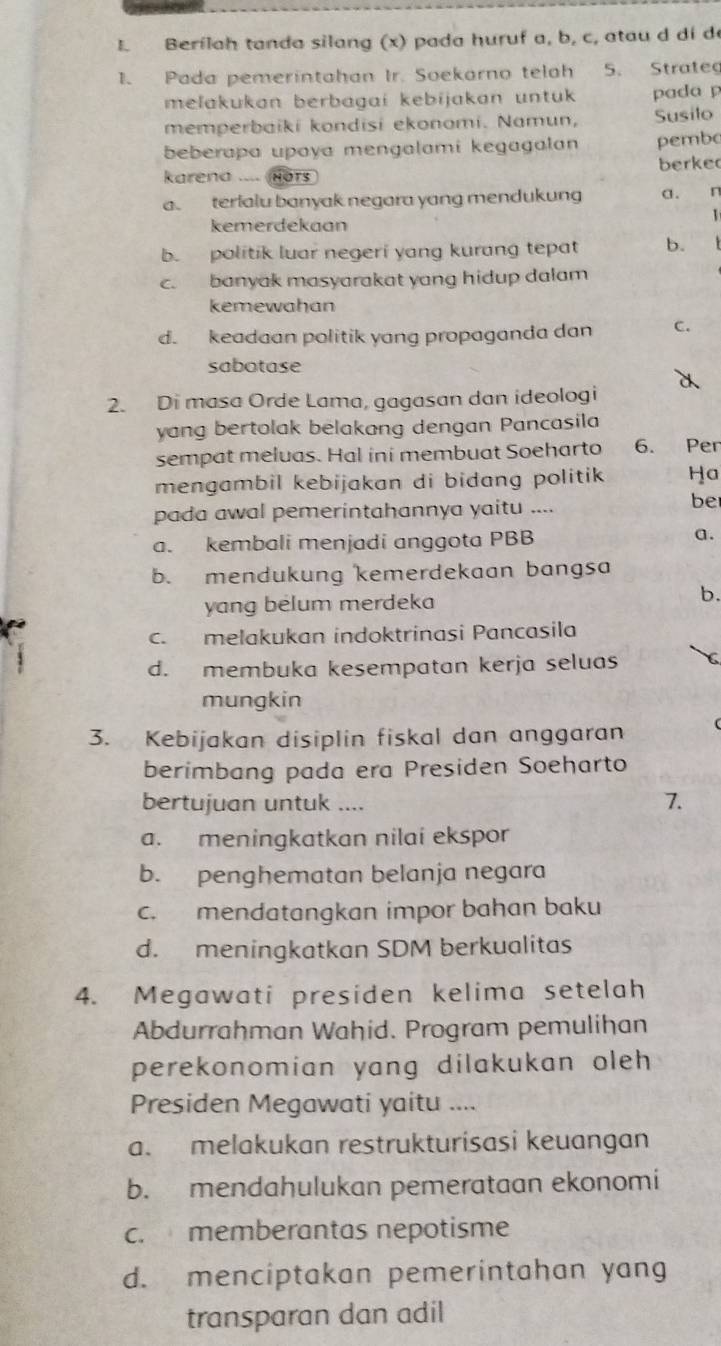 Berilah tanda silang (x) pada huruf a, b, c, atau d dí d
1. Pada pemerintahan Ir. Soekarno telah 5. Strate
melakukan berbagai kebijakan untuk pada p
memperbaiki kondisi ekonomi. Namun, Susilo
beberapa upaya mengalami kegagalan pembo
karena .... Hors berke
a. terialu banyak negara yang mendukung a. n
1
kemerdekaan
b. politik luar negeri yang kurang tepat b.
c. banyak masyarakat yang hidup dalam
kemewahan
d. keadaan politik yang propaganda dan C.
sabotase
2. Di masa Orde Lama, gagasan dan ideologi
yang bertolak belakang dengan Pancasila
sempat meluas. Hal ini membuat Soeharto 6. Per
mengambil kebijakan di bidang politik. Ha
pada awal pemerintahannya yaitu ....
be
a. kembali menjadi anggota PBB a.
b. mendukung kemerdekaan bangsa
yang belum merdeka b.
c. melakukan indoktrinasi Pancasila
d. membuka kesempatan kerja seluas C
mungkin
3. Kebijakan disiplin fiskal dan anggaran
berimbang pada era Presiden Soeharto
bertujuan untuk .... 7.
a. meningkatkan nilai ekspor
b. penghematan belanja negara
c. mendatangkan impor bahan baku
d. meningkatkan SDM berkualitas
4. Megawati presiden kelima setelah
Abdurrahman Wahid. Program pemulihan
perekonomian yang dilakukan oleh 
Presiden Megawati yaitu ....
a. melakukan restrukturisasi keuangan
b. mendahulukan pemerataan ekonomi
c. memberantas nepotisme
d. menciptakan pemerintahan yang
transparan dan adil