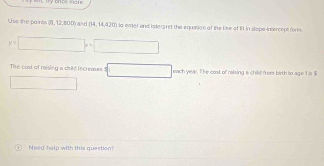 en. Ty once more 
Use the points (8,12,800) and (14,14,420) to enter and interpret the equation of the line of fit in slope-intercept form.
y=□ x+□
The cost of raising a child increases 5 □ each year. The cost of raising a child from birth to age 1 is $
□  □  
Need help with this question?