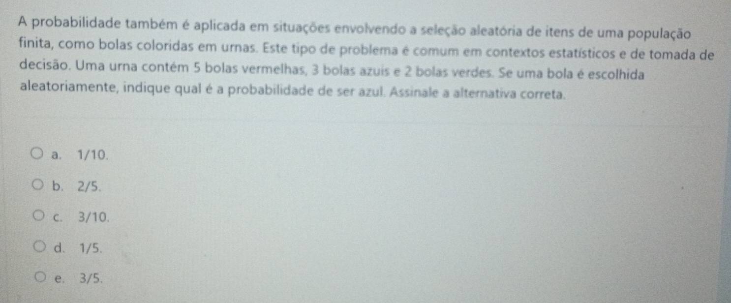 A probabilidade também é aplicada em situações envolvendo a seleção aleatória de itens de uma população
finita, como bolas coloridas em urnas. Este tipo de problema é comum em contextos estatísticos e de tomada de
decisão. Uma urna contém 5 bolas vermelhas, 3 bolas azuis e 2 bolas verdes. Se uma bola é escolhida
aleatoriamente, indique qual é a probabilidade de ser azul. Assinale a alternativa correta.
a. 1/10.
b. 2/5.
c. 3/10.
d. 1/5.
e. 3/5.