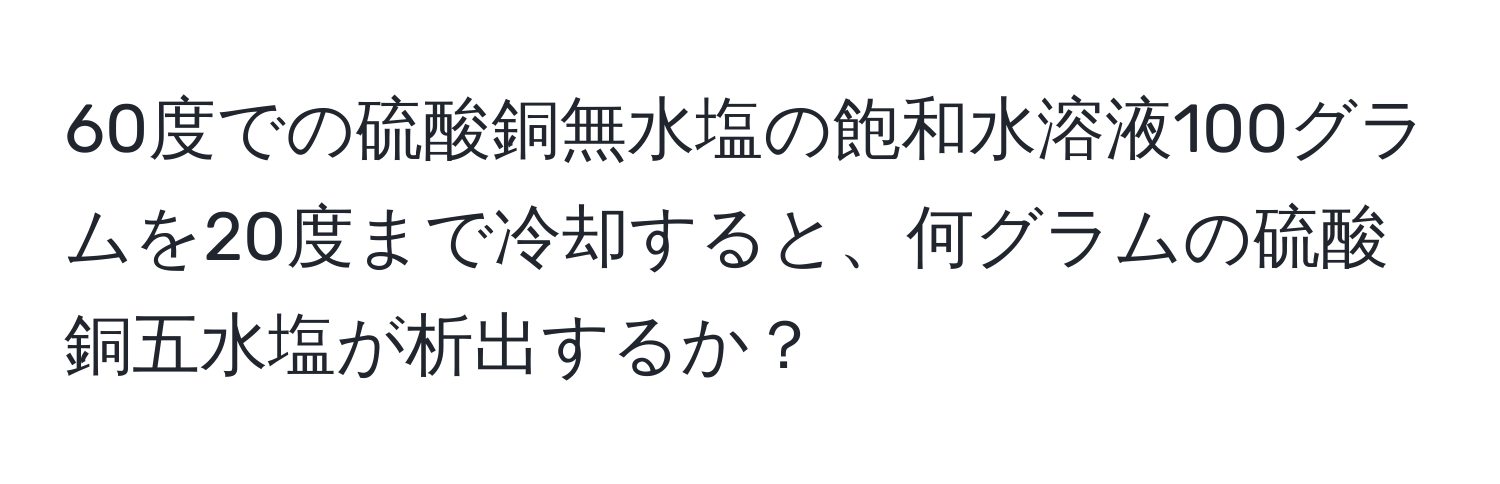 60度での硫酸銅無水塩の飽和水溶液100グラムを20度まで冷却すると、何グラムの硫酸銅五水塩が析出するか？