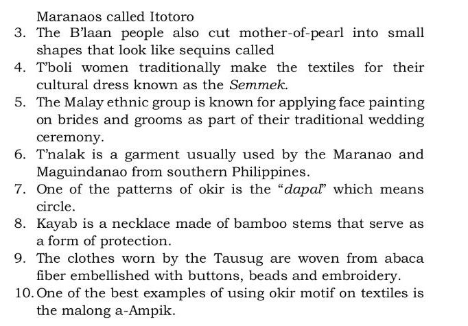 Maranaos called Itotoro 
3. The B'laan people also cut mother-of-pearl into small 
shapes that look like sequins called 
4. T’boli women traditionally make the textiles for their 
cultural dress known as the Semmek. 
5. The Malay ethnic group is known for applying face painting 
on brides and grooms as part of their traditional wedding 
ceremony. 
6. Tnalak is a garment usually used by the Maranao and 
Maguindanao from southern Philippines. 
7. One of the patterns of okir is the“dapaľ” which means 
circle. 
8. Kayab is a necklace made of bamboo stems that serve as 
a form of protection. 
9. The clothes worn by the Tausug are woven from abaca 
fiber embellished with buttons, beads and embroidery. 
10. One of the best examples of using okir motif on textiles is 
the malong a-Ampik.