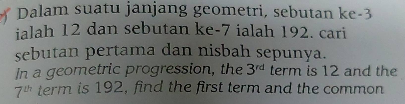 Dalam suatu janjang geometri, sebutan ke -3
ialah 12 dan sebutan ke -7 ialah 192. cari 
sebutan pertama dan nisbah sepunya. 
In a geometric progression, the 3^(rd) term is 12 and the
7^(th) term is 192, find the first term and the common