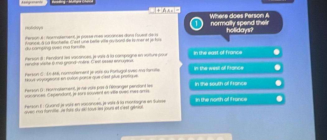 Assignmants Neading = Multiple Choice
4 Ana-
Where does Person A
1
Holidays normally spend their
holidays?
Person A : Normalement, je passe mes vacances dans fouest de la
France, à La Rochelle. C'est une belle ville au bord de la mer et je fais
du camping avec ma famille.
Person 8 : Pendant les vacances, je vais à la campagne en voiture pour In the east of France
rendre visite à ma grand-mère. C'est assez ennuyeux
Person C : En été, normalement je vais au Portugal avec ma famille.
In the west of France
Nous voyageons en avion parce que c'est plus pratique.
Person D : Normalement, je ne vais pas à fétranger pendant les In the south of France
vacances. Cependant, je sors souvent en ville avec mes amis.
Person E : Quand je vais en vacances, je vais à la montagne en Suisse In the north of France
avec ma famille. le fais du ski tous les jours et d'est génial.