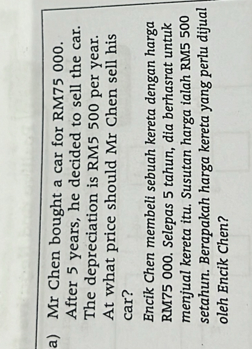 Mr Chen bought a car for RM75 000. 
After 5 years, he decided to sell the car. 
The depreciation is RM5 500 per year. 
At what price should Mr Chen sell his 
car? 
Encik Chen membeli sebuah kereta dengan harga
RM75 000. Selepas 5 tahun, dia berhasrat untuk 
menjual kereta itu. Susutan harga ialah RM5 500
setahun. Berapakah harga kereta yang perlu dijual 
oleh Encik Chen?