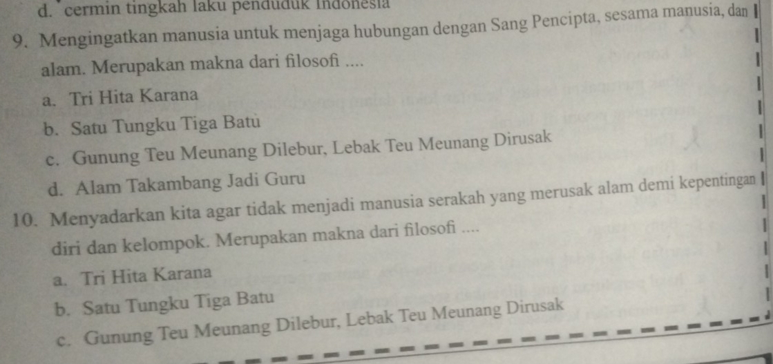 d. cermin tingkah laku penduduk Indoneşia
9. Mengingatkan manusia untuk menjaga hubungan dengan Sang Pencipta, sesama manusia, dan
alam. Merupakan makna dari filosofi ....
a. Tri Hita Karana
b. Satu Tungku Tiga Batu
c. Gunung Teu Meunang Dilebur, Lebak Teu Meunang Dirusak
d. Alam Takambang Jadi Guru
10. Menyadarkan kita agar tidak menjadi manusia serakah yang merusak alam demi kepentingan
diri dan kelompok. Merupakan makna dari filosofi ....
a. Tri Hita Karana
b. Satu Tungku Tiga Batu
c. Gunung Teu Meunang Dilebur, Lebak Teu Meunang Dirusak