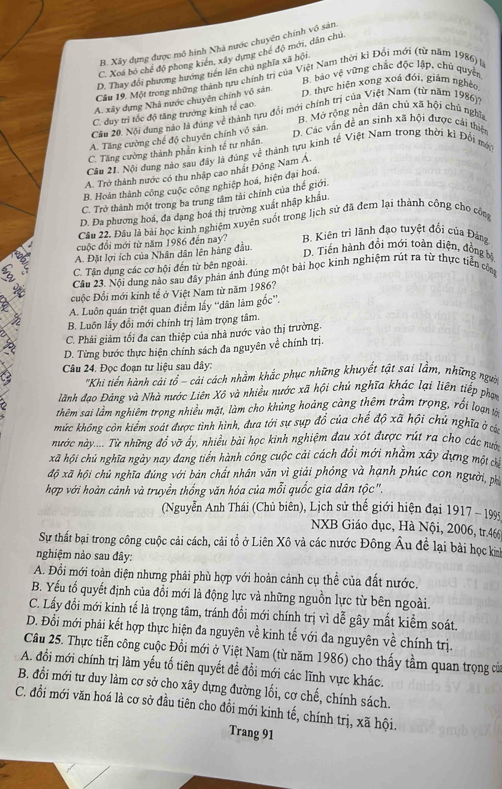 B. Xây dựng được mô hình Nhà nước chuyên chính vô sản
C. Xoá bộ chế độ phong kiến, xây dựng chế độ mới, dân chủ
D. Thay đổi phương hướng tiền lên chủ nghĩa xã hội
B. bảo vệ vững chắc độc lập, chủ quyền
Cầu 19. Một trong những thành tựu chính trị của Việt Nam thời kì Đổi mới (từ năm 1986) là
A. xây dựng Nhà nước chuyên chính vô sản.
D. thực hiện xong xoá đói, giảm nghềo
C. duy trì tốc độ tăng trưởng kinh tế cao.
B. Mở rộng nền dân chủ xã hội chủ nghĩa
Câu 20. Nội dung nào là đúng về thành tựu đổi mới chính trị của Việt Nam (từ năm 1986);
A. Tăng cường chế độ chuyên chính vô sản.
D. Các vấn đề an sinh xã hội được cải thiện
C. Tăng cường thành phần kinh tế tư nhân.
Câu 21. Nội dung nào sau đây là đúng về thành tựu kinh tế Việt Nam trong thời kì Đổi mớt
A. Trở thành nước có thu nhập cao nhất Đông Nam Á.
B. Hoàn thành công cuộc công nghiệp hoá, hiện đại hoá.
C. Trở thành một trong ba trung tâm tài chính của thế giới.
D. Đa phương hoá, đa dạng hoá thị trường xuất nhập khẩu.
Câu 22. Đâu là bài học kinh nghiệm xuyên suốt trong lịch sử đã đem lại thành công cho công
cuộc đổi mới từ năm 1986 đến nay?
B. Kiên trì lãnh đạo tuyệt đối của Đảng
A. Đặt lợi ích của Nhân dân lên hàng đầu. D. Tiến hành đồi mới toàn diện, đồng bộ
C. Tận dụng các cơ hội đến từ bên ngoài.
Câu 23. Nội dung nào sau đây phản ánh đúng một bài học kinh nghiệm rút ra từ thực tiễn công
cuộc Đổi mới kinh tế ở Việt Nam từ năm 1986?
A. Luôn quán triệt quan điểm lấy “dân làm gốc”.
B. Luôn lấy đổi mới chính trị làm trọng tâm.
C. Phải giảm tối đa can thiệp của nhà nước vào thị trường.
D. Từng bước thực hiện chính sách đa nguyên về chính trị.
Câu 24. Đọc đoạn tư liệu sau đây:
'Khi tiến hành cải tổ - cải cách nhằm khắc phục những khuyết tật sai lầm, những người
lãnh đạo Đảng và Nhà nước Liên Xô và nhiều nước xã hội chủ nghĩa khác lại liên tiếp phạm
thêm sai lầm nghiêm trọng nhiều mặt, làm cho khủng hoảng càng thêm trầm trọng, rối loạn tới
mức không còn kiểm soát được tình hình, đưa tới sự sụp đổ của chế độ xã hội chủ nghĩa ở các
nước này.... Từ những đổ vỡ ấy, nhiều bài học kinh nghiệm đau xót được rút ra cho các nước
khã hội chủ nghĩa ngày nay đang tiến hành công cuộc cải cách đồi mới nhằm xây dựng một chế
độ xã hội chủ nghĩa đúng với bản chất nhân văn vì giải phỏng và hạnh phúc con người, phủ
hợp với hoàn cảnh và truyền thống văn hóa của mỗi quốc gia dân tộc".
(Nguyễn Anh Thái (Chủ biên), Lịch sử thế giới hiện đại 1917 - 1995
NXB Giáo dục, Hà Nội, 2006, tr.466
Sự thất bại trong công cuộc cải cách, cải tổ ở Liên Xô và các nước Đông Âu để lại bài học kim
nghiệm nào sau đây:
A. Đổi mới toàn diện nhưng phải phù hợp với hoàn cảnh cụ thể của đất nước.
B. Yếu tố quyết định của đổi mới là động lực và những nguồn lực từ bên ngoài.
C. Lấy đổi mới kinh tế là trọng tâm, tránh đổi mới chính trị vì dễ gây mất kiểm soát.
D. Đổi mới phải kết hợp thực hiện đa nguyên về kinh tế với đa nguyên về chính trị.
Câu 25. Thực tiễn công cuộc Đồi mới ở Việt Nam (từ năm 1986) cho thấy tầm quan trọng của
A. đổi mới chính trị làm yếu tố tiên quyết để đổi mới các lĩnh vực khác.
B. đổi mới tư duy làm cơ sở cho xây dựng đường lối, cơ chế, chính sách.
C. đổi mới văn hoá là cơ sở đầu tiên cho đổi mới kinh tế, chính trị, xã hội.
Trang 91