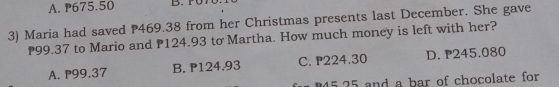 A. P675.50
3) Maria had saved P469.38 from her Christmas presents last December. She gave
P99.37 to Mario and P124.93 to Martha. How much money is left with her?
A. P99,37 B. P124.93 C. P224.30 D. P245.080
5 25 and a bar of chocolate for