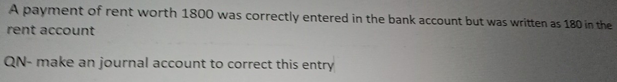 A payment of rent worth 1800 was correctly entered in the bank account but was written as 180 in the 
rent account 
QN- make an journal account to correct this entry