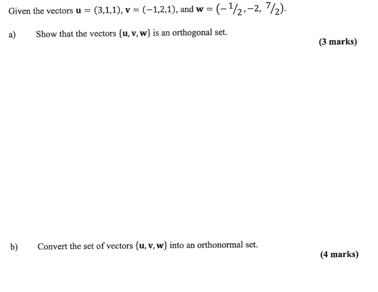 Given the vectors u=(3,1,1), v=(-1,2,1) , and w=(-^1/_2,-2,^7/_2). 
a) Show that the vectors  u,v,w is an orthogonal set. 
(3 marks) 
b) Convert the set of vectors  u,v,w into an orthonormal set. 
(4 marks)