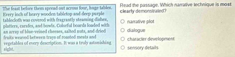 The feast before them spread out across four, huge tables. Read the passage. Which narrative technique is most
Every inch of heavy wooden tabletop and deep purple clearly demonstrated?
tablecloth was covered with fragrantly steaming dishes,
platters, carafes, and bowls. Colorful boards loaded with narrative plot
an array of blue-veined cheeses, salted nuts, and dried dialogue
fruits weaved between trays of roasted meats and character development
vegetables of every description. It was a truly astonishing
sight. sensory details