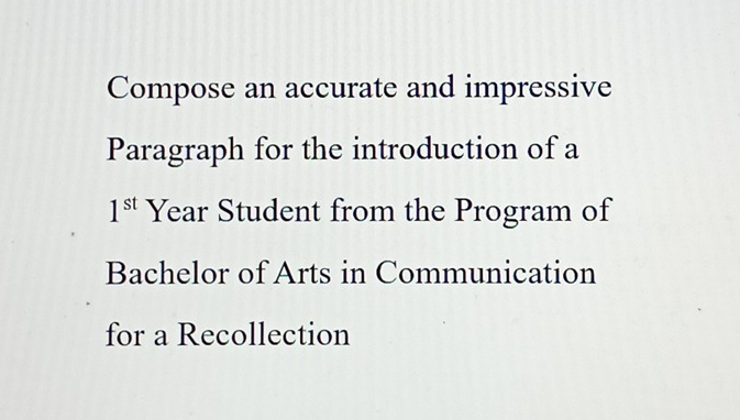 Compose an accurate and impressive 
Paragraph for the introduction of a
1^(st) Year Student from the Program of 
Bachelor of Arts in Communication 
for a Recollection