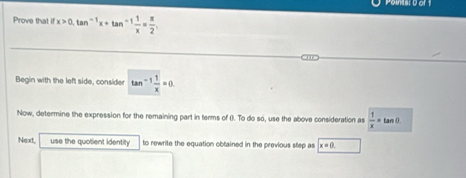 Points: 0 or 1
Prove that if x>0, tan^(-1)x+tan^(-1) 1/x = π /2 , 
Begin with the left side, consider tan^(-1) 1/x =0. 
Now, determine the expression for the remaining part in terms of (). To do so, use the above consideration as  1/x =tan 0, 
Next, use the quotient identity to rewrite the equation obtained in the previous step as x=0.