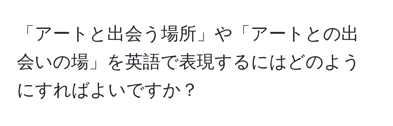 「アートと出会う場所」や「アートとの出会いの場」を英語で表現するにはどのようにすればよいですか？