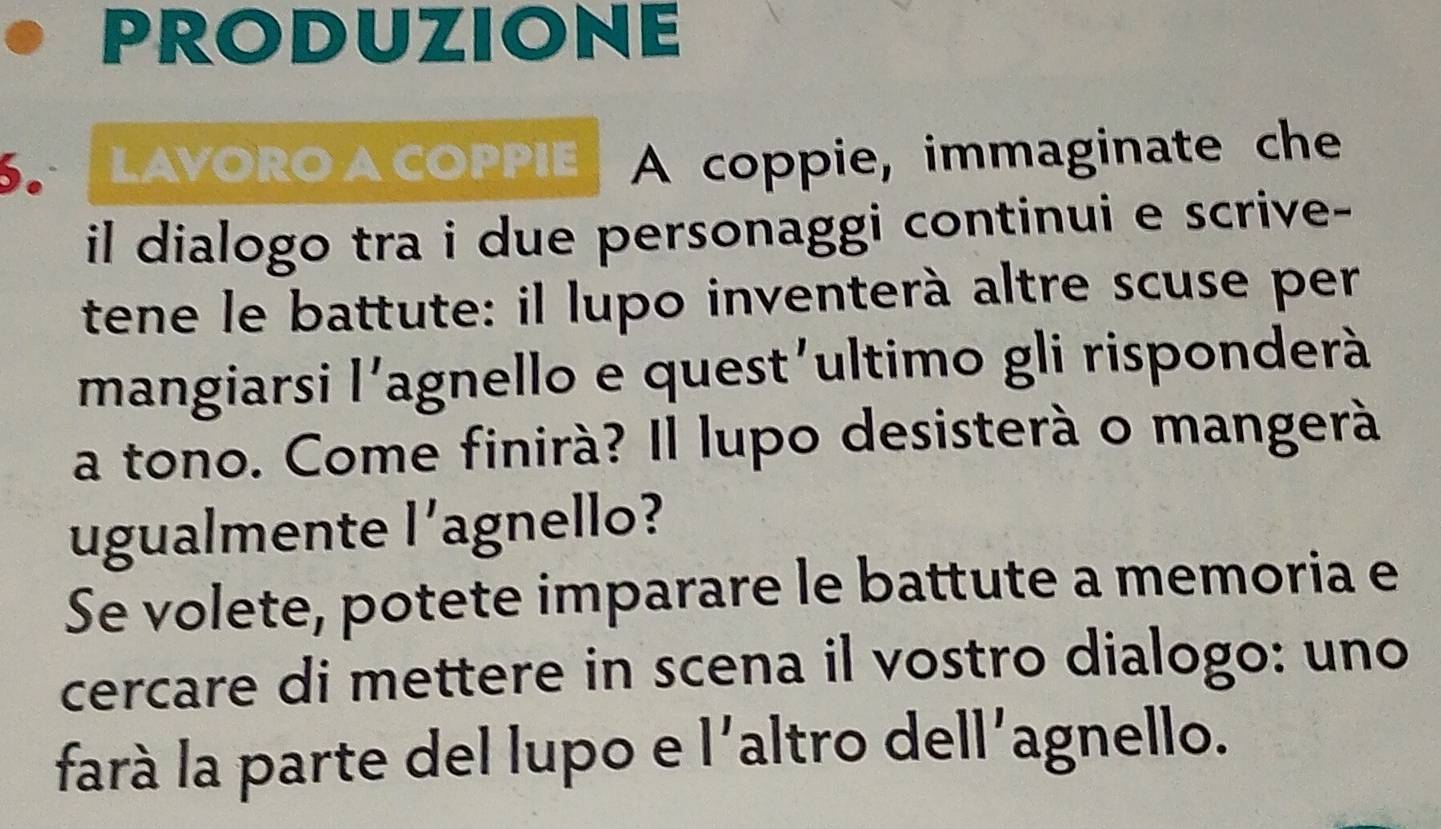 PRODUZIONE 
LAVORO A COPPIE A coppie, immaginate che 
il dialogo tra i due personaggi continui e scrive- 
tene le battute: il lupo inventerà altre scuse per 
mangiarsi l'agnello e quest'ultimo gli risponderà 
a tono. Come finirà? Il lupo desisterà o mangerà 
ugualmente l'agnello? 
Se volete, potete imparare le battute a memoria e 
cercare di mettere in scena il vostro dialogo: uno 
farà la parte del lupo e l'altro dell'agnello.