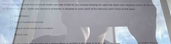 Part of figuring out what kind of overall health care plan is best for you includes knowing the costs that health care insurance covers. In the evect o
an iliness or accident, health care insurance protection is designed to cover which of the following costs? Check all that apply
Rehabilitation
Loys of household services
Prepaid airline tickets for a vacation
Medical care
e i o suraoce for a serious illness or arcident is estirated to he at i i ary lena th y ilne