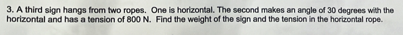 A third sign hangs from two ropes. One is horizontal. The second makes an angle of 30 degrees with the 
horizontal and has a tension of 800 N. Find the weight of the sign and the tension in the horizontal rope.