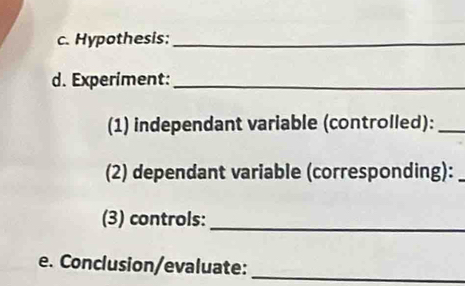 Hypothesis:_ 
d. Experiment:_ 
(1) independant variable (controlled):_ 
(2) dependant variable (corresponding):_ 
(3) controls:_ 
e. Conclusion/evaluate:_