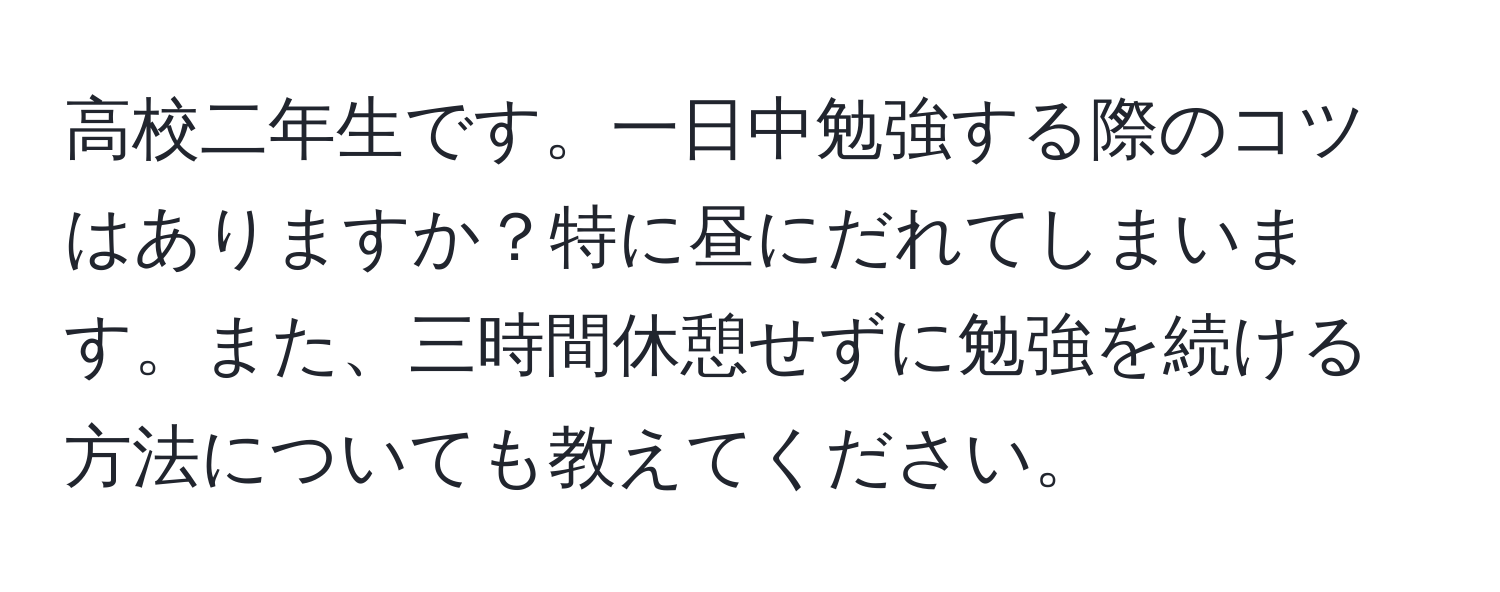 高校二年生です。一日中勉強する際のコツはありますか？特に昼にだれてしまいます。また、三時間休憩せずに勉強を続ける方法についても教えてください。